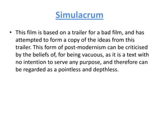 Simulacrum
• This film is based on a trailer for a bad film, and has
attempted to form a copy of the ideas from this
trailer. This form of post-modernism can be criticised
by the beliefs of, for being vacuous, as it is a text with
no intention to serve any purpose, and therefore can
be regarded as a pointless and depthless.
 