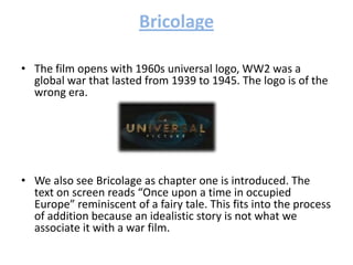 Bricolage
• The film opens with 1960s universal logo, WW2 was a
global war that lasted from 1939 to 1945. The logo is of the
wrong era.
• We also see Bricolage as chapter one is introduced. The
text on screen reads “Once upon a time in occupied
Europe” reminiscent of a fairy tale. This fits into the process
of addition because an idealistic story is not what we
associate it with a war film.
 