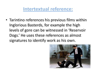 Intertextual reference:
• Tarintino references his previous films within
Inglorious Basterds, for example the high
levels of gore can be witnessed in ‘Reservoir
Dogs.’ He uses these references as almost
signatures to identify work as his own.
 