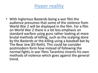 Hyper reality
• With Inglorious Basterds being a war film the
audience presumes that some of the violence from
World War 2 will be displayed in the film. For a film
on World War 2 there is a lot less emphasis on
standard warfare using guns rather looking at more
brutal methods of killing, such as the scalping done
by the Basterds or the killing using a baseball bat by
The Bear Jew (Eli Roth). This could be consider
postmodern form how instead of following the
normal fights in war films Tarantino invents his own
methods of violence which goes against the general
trend.
 
