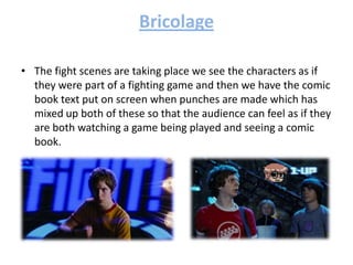Bricolage
• The fight scenes are taking place we see the characters as if
they were part of a fighting game and then we have the comic
book text put on screen when punches are made which has
mixed up both of these so that the audience can feel as if they
are both watching a game being played and seeing a comic
book.
 