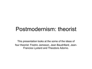 Postmodernism: theorist This presentation looks at the some of the ideas of four theorist: Fredric Jameson, Jean Baudrillard, Jean-Francios Lyotard and Theodore Adorno. 