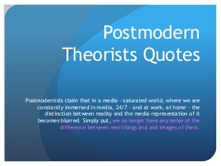 Postmodern
              Theorists Quotes

Postmodernists claim that in a media - saturated world, where we are
    constantly immersed in media, 24/7 - and at work, at home - the
       distinction between reality and the media representation of it
    becomes blurred. Simply put, we no longer have any sense of the
             difference between real things and and images of them.
 