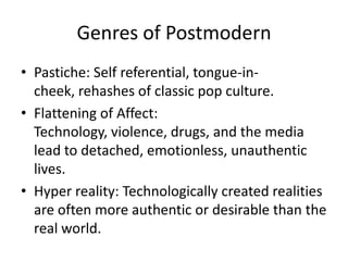 Genres of PostmodernPastiche: Self referential, tongue-in-cheek, rehashes of classic pop culture.Flattening of Affect: Technology, violence, drugs, and the media lead to detached, emotionless, unauthentic lives.Hyper reality: Technologically created realities are often more authentic or desirable than the real world.