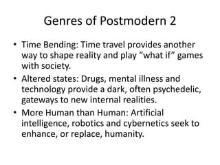 Genres of Postmodern 2Time Bending: Time travel provides another way to shape reality and play “what if” games with society.Altered states: Drugs, mental illness and technology provide a dark, often psychedelic, gateways to new internal realities.More Human than Human: Artificial intelligence, robotics and cybernetics seek to enhance, or replace, humanity.