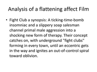 Analysis of a flattening affect FilmFight Club a synopsis: A ticking-time-bomb insomniac and a slippery soap salesman channel primal male aggression into a shocking new form of therapy. Their concept catches on, with underground "fight clubs" forming in every town, until an eccentric gets in the way and ignites an out-of-control spiral toward oblivion.