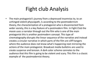 Fight club AnalysisThe main protagonist’s journey from a depressed insomniac to, to an unhinged violent physcopath, Is according to the postmodernism theory, the characterization of a protagonist who is disconnected from wider society, this is a key feature of a postmodern film. In Fight Club the movie uses a narrator through out the film who is one of the main protagonist this is another postmodern concept. This type of cinematography disrupts the linear sequence of the narrative and instead creates a circular narrative in which parts of the film are cliff hangers where the audience does not know what’s happening next mirroring the actions of the main protagonist. Broadcast media bulletins are used to create suspense and tension. A dark color scheme connotes to the audience that this film is going to be violent and scary. This film is a classic example of  the postmodernist theory.