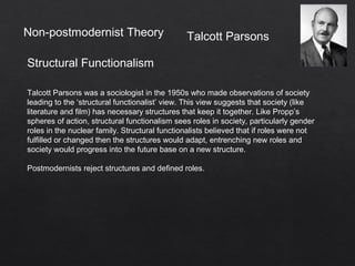 Non-postmodernist Theory
Talcott Parsons was a sociologist in the 1950s who made observations of society
leading to the ‘structural functionalist’ view. This view suggests that society (like
literature and film) has necessary structures that keep it together. Like Propp’s
spheres of action, structural functionalism sees roles in society, particularly gender
roles in the nuclear family. Structural functionalists believed that if roles were not
fulfilled or changed then the structures would adapt, entrenching new roles and
society would progress into the future base on a new structure.
Postmodernists reject structures and defined roles.
Talcott Parsons
Structural Functionalism
 