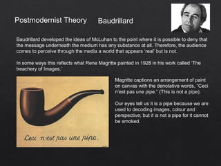 Postmodernist Theory
Baudrillard developed the ideas of McLuhan to the point where it is possible to deny that
the message underneath the medium has any substance at all. Therefore, the audience
comes to perceive through the media a world that appears ‘real’ but is not.
In some ways this reflects what Rene Magritte painted in 1928 in his work called ‘The
treachery of Images.’
Baudrillard
Magritte captions an arrangement of paint
on canvas with the denotative words, “Ceci
n’est pas une pipe.” (This is not a pipe).
Our eyes tell us it is a pipe because we are
used to decoding images, colour and
perspective; but it is not a pipe for it cannot
be smoked.
 