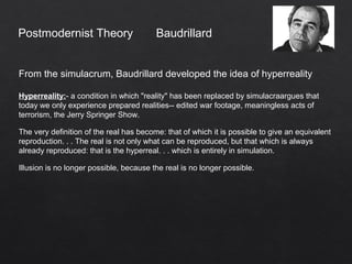 Postmodernist Theory
From the simulacrum, Baudrillard developed the idea of hyperreality
Hyperreality:- a condition in which "reality" has been replaced by simulacraargues that
today we only experience prepared realities-- edited war footage, meaningless acts of
terrorism, the Jerry Springer Show.
The very definition of the real has become: that of which it is possible to give an equivalent
reproduction. . . The real is not only what can be reproduced, but that which is always
already reproduced: that is the hyperreal. . . which is entirely in simulation.
Illusion is no longer possible, because the real is no longer possible.
Baudrillard
 