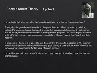Postmodernist Theory
Lyotard rejected what he called the “grand narratives” or universal “meta-narratives.”
Principally, the grand narratives refer to the great theories of history, science, religion,
politics. For example, Lyotard rejects the ideas that everything is knowable by science or
that as history moves forward in time, humanity makes progress. He would reject universal
political ‘solutions’ such as communism or capitalism. He also rejects the idea of absolute
freedom.
In studying media texts it is possible also to apply this thinking to a rejection of the Western
moralistic narratives of Hollywood film where good triumphs over evil, or where violence and
explotation are suppressed for the sake of public decency.
Lyotard favours ‘micronarratives’ that can go in any direction, that reflect diversity, that are
unpredictable.
Lyotard
 