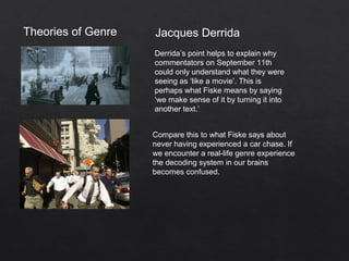 Theories of Genre Jacques Derrida
Derrida’s point helps to explain why
commentators on September 11th
could only understand what they were
seeing as ‘like a movie’. This is
perhaps what Fiske means by saying
‘we make sense of it by turning it into
another text.’
Compare this to what Fiske says about
never having experienced a car chase. If
we encounter a real-life genre experience
the decoding system in our brains
becomes confused.
 