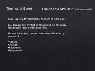 Theories of Genre
Levi-Strauss developed the concept of bricolage
Levi-Strauss saw any text as constructed out of socially
recognisable ‘debris’ from other texts.
He saw that writers construct texts from other texts by a
process of:
•Addition
•Deletion
•Substitution
•Transposition
Claude Levi-Strauss French structuralist
 
