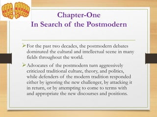Chapter-One
In Search of the Postmodern
For the past two decades, the postmodern debates
dominated the cultural and intellectual scene in many
fields throughout the world.
Advocates of the postmodern turn aggressively
criticized traditional culture, theory, and politics,
while defenders of the modern tradition responded
either by ignoring the new challenger, by attacking it
in return, or by attempting to come to terms with
and appropriate the new discourses and positions.
 