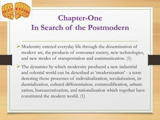 Modernity entered everyday life through the dissemination of
modern art, the products of consumer society, new technologies,
and new modes of transportation and communication. (1)
The dynamics by which modernity produced a new industrial
and colonial world can be described as ‘modernization’ - a term
denoting those processes of individualization, secularization, in-
dustrialization, cultural differentiation, commodification, urbani-
zation, bureaucratization, and rationalization which together have
constituted the modern world. (1)
Chapter-One
In Search of the Postmodern
 