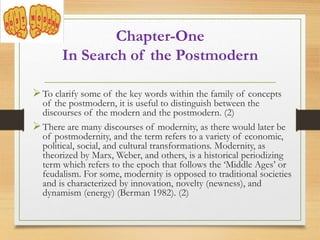 To clarify some of the key words within the family of concepts
of the postmodern, it is useful to distinguish between the
discourses of the modern and the postmodern. (2)
There are many discourses of modernity, as there would later be
of postmodernity, and the term refers to a variety of economic,
political, social, and cultural transformations. Modernity, as
theorized by Marx, Weber, and others, is a historical periodizing
term which refers to the epoch that follows the ‘Middle Ages’ or
feudalism. For some, modernity is opposed to traditional societies
and is characterized by innovation, novelty (newness), and
dynamism (energy) (Berman 1982). (2)
Chapter-One
In Search of the Postmodern
 