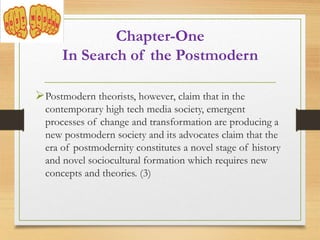 Postmodern theorists, however, claim that in the
contemporary high tech media society, emergent
processes of change and transformation are producing a
new postmodern society and its advocates claim that the
era of postmodernity constitutes a novel stage of history
and novel sociocultural formation which requires new
concepts and theories. (3)
Chapter-One
In Search of the Postmodern
 