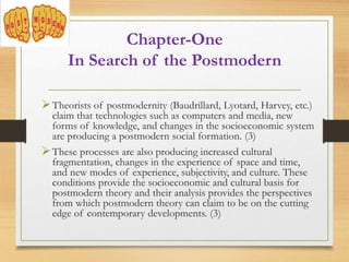 Theorists of postmodernity (Baudrillard, Lyotard, Harvey, etc.)
claim that technologies such as computers and media, new
forms of knowledge, and changes in the socioeconomic system
are producing a postmodern social formation. (3)
These processes are also producing increased cultural
fragmentation, changes in the experience of space and time,
and new modes of experience, subjectivity, and culture. These
conditions provide the socioeconomic and cultural basis for
postmodern theory and their analysis provides the perspectives
from which postmodern theory can claim to be on the cutting
edge of contemporary developments. (3)
Chapter-One
In Search of the Postmodern
 