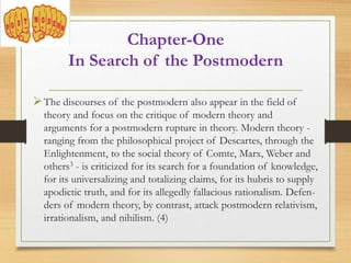 The discourses of the postmodern also appear in the field of
theory and focus on the critique of modern theory and
arguments for a postmodern rupture in theory. Modern theory -
ranging from the philosophical project of Descartes, through the
Enlightenment, to the social theory of Comte, Marx, Weber and
others3 - is criticized for its search for a foundation of knowledge,
for its universalizing and totalizing claims, for its hubris to supply
apodictic truth, and for its allegedly fallacious rationalism. Defen-
ders of modern theory, by contrast, attack postmodern relativism,
irrationalism, and nihilism. (4)
Chapter-One
In Search of the Postmodern
 