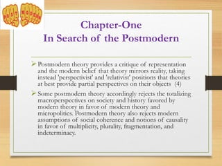 Postmodern theory provides a critique of representation
and the modern belief that theory mirrors reality, taking
instead 'perspectivist' and 'relativist' positions that theories
at best provide partial perspectives on their objects (4)
Some postmodern theory accordingly rejects the totalizing
macroperspectives on society and history favored by
modern theory in favor of modern theory and
micropolitics. Postmodern theory also rejects modern
assumptions of social coherence and notions of causality
in favor of multiplicity, plurality, fragmentation, and
indeterminacy.
Chapter-One
In Search of the Postmodern
 