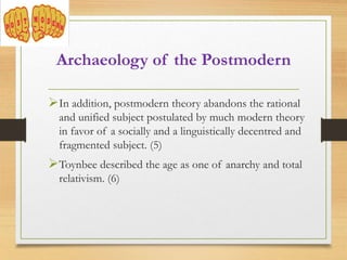 Archaeology of the Postmodern
In addition, postmodern theory abandons the rational
and unified subject postulated by much modern theory
in favor of a socially and a linguistically decentred and
fragmented subject. (5)
Toynbee described the age as one of anarchy and total
relativism. (6)
 