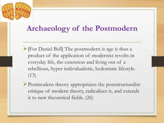 [For Daniel Bell] The postmodern is age is thus a
product of the application of modernist revolts in
everyday life, the extension and living out of a
rebellious, hyper individualistic, hedonistic lifestyle.
(13)
Postmodern theory appropriates the poststructuralist
critique of modern theory, radicalizes it, and extends
it to new theoretical fields. (26)
Archaeology of the Postmodern
 