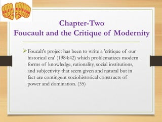 Chapter-Two
Foucault and the Critique of Modernity
Foucalt's project has been to write a 'critique of our
historical era' (1984:42) which problematizes modern
forms of knowledge, rationality, social institutions,
and subjectivity that seem given and natural but in
fact are contingent sociohistorical constructs of
power and domination. (35)
 