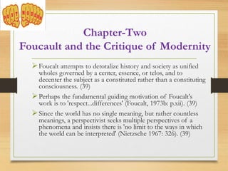 Foucalt attempts to detotalize history and society as unified
wholes governed by a center, essence, or telos, and to
decenter the subject as a constituted rather than a constituting
consciousness. (39)
Perhaps the fundamental guiding motivation of Foucalt's
work is to 'respect...differences' (Foucalt, 1973b: p.xii). (39)
Since the world has no single meaning, but rather countless
meanings, a perspectivist seeks multiple perspectives of a
phenomena and insists there is 'no limit to the ways in which
the world can be interpreted' (Nietzsche 1967: 326). (39)
Chapter-Two
Foucault and the Critique of Modernity
 
