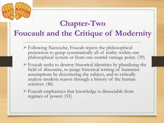 Following Nietzsche, Foucalt rejects the philosophical
pretension to grasp systematically all of reality within one
philosophical system or from one central vantage point. (39)
Foucalt seeks to destroy historical identities by pluralizing the
field of discourse, to purge historical writing of humanist
assumptions by decentering the subject, and to critically
analyze modern reason through a history of the human
sciences. (46)
Foucalt emphasizes that knowledge is dissociable from
regimes of power. (51)
Chapter-Two
Foucault and the Critique of Modernity
 