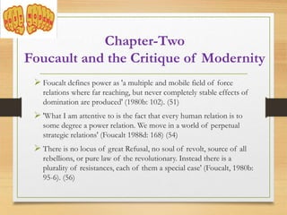  Foucalt defines power as 'a multiple and mobile field of force
relations where far reaching, but never completely stable effects of
domination are produced' (1980b: 102). (51)
 'What I am attentive to is the fact that every human relation is to
some degree a power relation. We move in a world of perpetual
strategic relations' (Foucalt 1988d: 168) (54)
 There is no locus of great Refusal, no soul of revolt, source of all
rebellions, or pure law of the revolutionary. Instead there is a
plurality of resistances, each of them a special case' (Foucalt, 1980b:
95-6). (56)
Chapter-Two
Foucault and the Critique of Modernity
 