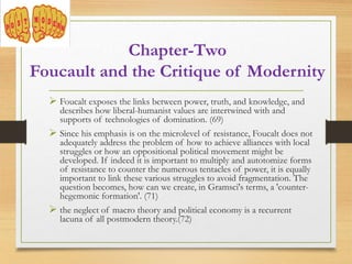  Foucalt exposes the links between power, truth, and knowledge, and
describes how liberal-humanist values are intertwined with and
supports of technologies of domination. (69)
 Since his emphasis is on the microlevel of resistance, Foucalt does not
adequately address the problem of how to achieve alliances with local
struggles or how an oppositional political movement might be
developed. If indeed it is important to multiply and autotomize forms
of resistance to counter the numerous tentacles of power, it is equally
important to link these various struggles to avoid fragmentation. The
question becomes, how can we create, in Gramsci's terms, a 'counter-
hegemonic formation'. (71)
 the neglect of macro theory and political economy is a recurrent
lacuna of all postmodern theory.(72)
Chapter-Two
Foucault and the Critique of Modernity
 