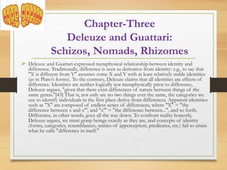 Chapter-Three
Deleuze and Guattari:
Schizos, Nomads, Rhizomes
 Deleuze and Guattari expressed metaphysical relationship between identity and
difference. Traditionally, difference is seen as derivative from identity: e.g., to say that
"X is different from Y" assumes some X and Y with at least relatively stable identities
(as in Plato's forms). To the contrary, Deleuze claims that all identities are effects of
difference. Identities are neither logically nor metaphysically prior to difference,
Deleuze argues, "given that there exist differences of nature between things of the
same genus."[43] That is, not only are no two things ever the same, the categories we
use to identify individuals in the first place derive from differences. Apparent identities
such as "X" are composed of endless series of differences, where "X" = "the
difference between x and x'", and "x'" = "the difference between...", and so forth.
Difference, in other words, goes all the way down. To confront reality honestly,
Deleuze argues, we must grasp beings exactly as they are, and concepts of identity
(forms, categories, resemblances, unities of apperception, predicates, etc.) fail to attain
what he calls "difference in itself."
 