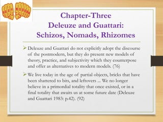 Deleuze and Guattari do not explicitly adopt the discourse
of the postmodern, but they do present new models of
theory, practice, and subjectivity which they counterpose
and offer as alternatives to modern models. (76)
We live today in the age of partial objects, bricks that have
been shattered to bits, and leftovers ... We no longer
believe in a primordial totality that once existed, or in a
final totality that awaits us at some future date (Deleuze
and Guattari 1983: p.42). (92)
Chapter-Three
Deleuze and Guattari:
Schizos, Nomads, Rhizomes
 