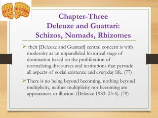  their [Deleuze and Guattari] central concern is with
modernity as an unparalleled historical stage of
domination based on the proliferation of
normalizing discourses and institutions that pervade
all aspects of social existence and everyday life. (77)
There is no being beyond becoming, nothing beyond
multiplicity, neither multiplicity nor becoming are
appearances or illusion. (Deleuze 1983: 23-4). (79)
Chapter-Three
Deleuze and Guattari:
Schizos, Nomads, Rhizomes
 