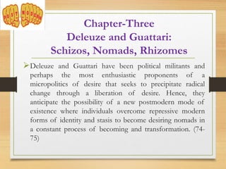 Deleuze and Guattari have been political militants and
perhaps the most enthusiastic proponents of a
micropolitics of desire that seeks to precipitate radical
change through a liberation of desire. Hence, they
anticipate the possibility of a new postmodern mode of
existence where individuals overcome repressive modern
forms of identity and stasis to become desiring nomads in
a constant process of becoming and transformation. (74-
75)
Chapter-Three
Deleuze and Guattari:
Schizos, Nomads, Rhizomes
 