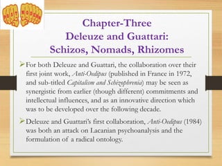 For both Deleuze and Guattari, the collaboration over their
first joint work, Anti-Oedipus (published in France in 1972,
and sub-titled Capitalism and Schizophrenia) may be seen as
synergistic from earlier (though different) commitments and
intellectual influences, and as an innovative direction which
was to be developed over the following decade.
Deleuze and Guattari’s first collaboration, Anti-Oedipus (1984)
was both an attack on Lacanian psychoanalysis and the
formulation of a radical ontology.
Chapter-Three
Deleuze and Guattari:
Schizos, Nomads, Rhizomes
 