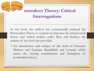 Postmodern Theory: Critical
Interrogations
In this book, the authors has systematically analyzed the
Postmodern Theory to evaluate its relevance for critical social
theory and radical politics today. Best and Kellner, the
authors of the book has provided:
An introduction and critique of the work of Foucault,
Deleuze and Guattari, Baudrillard and Lyotard, which
assess the varying contributions and limitations of
postmodern theory.
 