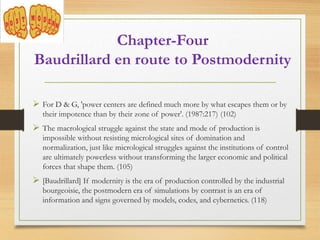  For D & G, 'power centers are defined much more by what escapes them or by
their impotence than by their zone of power'. (1987:217) (102)
 The macrological struggle against the state and mode of production is
impossible without resisting micrological sites of domination and
normalization, just like micrological struggles against the institutions of control
are ultimately powerless without transforming the larger economic and political
forces that shape them. (105)
 [Baudrillard] If modernity is the era of production controlled by the industrial
bourgeoisie, the postmodern era of simulations by contrast is an era of
information and signs governed by models, codes, and cybernetics. (118)
Chapter-Four
Baudrillard en route to Postmodernity
 