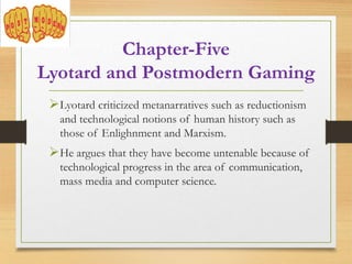 Chapter-Five
Lyotard and Postmodern Gaming
Lyotard criticized metanarratives such as reductionism
and technological notions of human history such as
those of Enlighnment and Marxism.
He argues that they have become untenable because of
technological progress in the area of communication,
mass media and computer science.
 