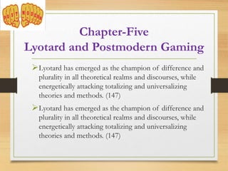 Lyotard has emerged as the champion of difference and
plurality in all theoretical realms and discourses, while
energetically attacking totalizing and universalizing
theories and methods. (147)
Lyotard has emerged as the champion of difference and
plurality in all theoretical realms and discourses, while
energetically attacking totalizing and universalizing
theories and methods. (147)
Chapter-Five
Lyotard and Postmodern Gaming
 