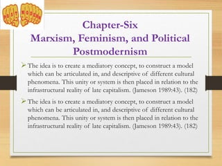 Chapter-Six
Marxism, Feminism, and Political
Postmodernism
The idea is to create a mediatory concept, to construct a model
which can be articulated in, and descriptive of different cultural
phenomena. This unity or system is then placed in relation to the
infrastructural reality of late capitalism. (Jameson 1989:43). (182)
The idea is to create a mediatory concept, to construct a model
which can be articulated in, and descriptive of different cultural
phenomena. This unity or system is then placed in relation to the
infrastructural reality of late capitalism. (Jameson 1989:43). (182)
 