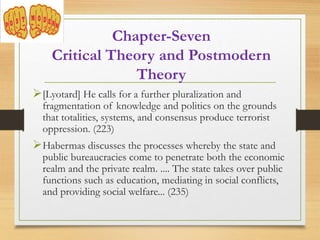 Chapter-Seven
Critical Theory and Postmodern
Theory
[Lyotard] He calls for a further pluralization and
fragmentation of knowledge and politics on the grounds
that totalities, systems, and consensus produce terrorist
oppression. (223)
Habermas discusses the processes whereby the state and
public bureaucracies come to penetrate both the economic
realm and the private realm. .... The state takes over public
functions such as education, mediating in social conflicts,
and providing social welfare... (235)
 
