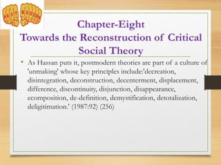 Chapter-Eight
Towards the Reconstruction of Critical
Social Theory
• As Hassan puts it, postmodern theories are part of a culture of
'unmaking' whose key principles include:'decreation,
disintegration, deconstruction, decenterment, displacement,
difference, discontinuity, disjunction, disappearance,
ecomposition, de-definition, demystification, detotalization,
deligitimation.' (1987:92) (256)
 