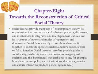 • social theories provide mappings of contemporary society: its
organization; its constitutive social relations, practices, discourses,
and institutions; its integrated and interdependent features; and
its structures of power and modes of oppression and
domination. Social theories analyze how these elements fit
together to constitute specific societies, and how societies work
or fail to function. Social theories therefore provide guides to
social reality, producing models and cognitive mappings of
societies, and the 'big pictures' that enable us to see, for example,
how the economy, polity, social institutions, discourses, practice
and culture interact to produce a social system. (260)
Chapter-Eight
Towards the Reconstruction of Critical
Social Theory
 