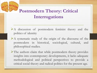 Postmodern Theory: Critical
Interrogations
A discussion of postmodern feminist theory and the
politics of identity
A systematic study of the origin of the discourse of the
postmodern in historical, sociological, cultural, and
philosophical studies.
The authors claim that while postmodern theory provides
insights into contemporary developments, it lacks adequate
methodological and political perspectives to provide a
critical social theory and radical politics for the present age.
 