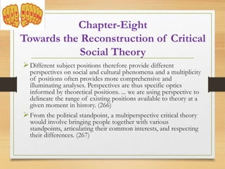 Different subject positions therefore provide different
perspectives on social and cultural phenomena and a multiplicity
of positions often provides more comprehensive and
illuminating analyses. Perspectives are thus specific optics
informed by theoretical positions. ... we are using perspective to
delineate the range of existing positions available to theory at a
given moment in history. (266)
From the political standpoint, a multiperspective critical theory
would involve bringing people together with various
standpoints, articulating their common interests, and respecting
their differences. (267)
Chapter-Eight
Towards the Reconstruction of Critical
Social Theory
 