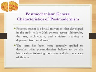 Postmodernism is a broad movement that developed
in the mid- to late 20th century across philosophy,
the arts, architecture, and criticism, marking a
departure from modernism.
The term has been more generally applied to
describe what postmodernists believe to be the
historical era following modernity and the tendencies
of this era.
Postmodernism: General
Characteristics of Postmodernism
 