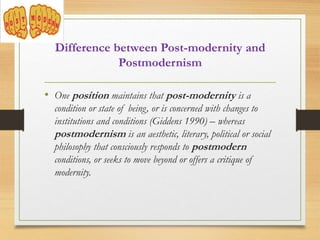 Difference between Post-modernity and
Postmodernism
• One position maintains that post-modernity is a
condition or state of being, or is concerned with changes to
institutions and conditions (Giddens 1990) – whereas
postmodernism is an aesthetic, literary, political or social
philosophy that consciously responds to postmodern
conditions, or seeks to move beyond or offers a critique of
modernity.
 