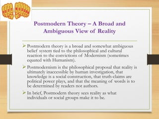 Postmodern Theory – A Broad and
Ambiguous View of Reality
Postmodern theory is a broad and somewhat ambiguous
belief system tied to the philosophical and cultural
reaction to the convictions of Modernism (sometimes
equated with Humanism).
Postmodernism is the philosophical proposal that reality is
ultimately inaccessible by human investigation, that
knowledge is a social construction, that truth-claims are
political power plays, and that the meaning of words is to
be determined by readers not authors.
In brief, Postmodern theory sees reality as what
individuals or social groups make it to be.
 