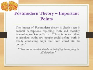 Postmodern Theory – Important
Points
The impact of Postmodern theory is clearly seen in
cultural perceptions regarding truth and morality.
According to George Barna, "There is no such thing
as absolute truth; two people could define truth in
totally conflicting ways, but both could still be
correct.”
"There are no absolute standards that apply to everybody in
all situations."
 